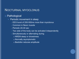 NOCTURNAL MYOCLONUS
 Pathological
 Periodic movement in sleep
 EEG burst of 200-500ms more than myoclonus
 Common in flexor muscle
 Periodic 20-30 sec
 Two side of the body can be activated independently
 Simultaneously or alternating during
 NREM sleep or drowsiness
 Normally asymptomatic
 Baclofen reduces amplitude
 