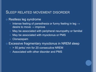 SLEEP RELATED MOVEMENT DISORDER
 Restless leg syndrome
 Intense feeling of paresthesia or funny feeling in leg →
desire to move → improve
 May be associated with peripheral neuropathy or familial
 May be associated with myoclonus or PMS
 Clonazepam
 Excessive fragmentary myoclonus in NREM sleep
 > 50 jerks/ min for 20 consecutive NREM
 Associated with other disorder and PMS
 