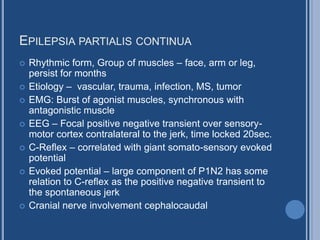 EPILEPSIA PARTIALIS CONTINUA
 Rhythmic form, Group of muscles – face, arm or leg,
persist for months
 Etiology – vascular, trauma, infection, MS, tumor
 EMG: Burst of agonist muscles, synchronous with
antagonistic muscle
 EEG – Focal positive negative transient over sensory-
motor cortex contralateral to the jerk, time locked 20sec.
 C-Reflex – correlated with giant somato-sensory evoked
potential
 Evoked potential – large component of P1N2 has some
relation to C-reflex as the positive negative transient to
the spontaneous jerk
 Cranial nerve involvement cephalocaudal
 