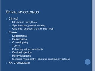 SPINAL MYOCLONUS
 Clinical
 Rhythmic > arrhythmic
 Spontaneous, persist in sleep
 One limb, adjacent trunk or both legs
 Cause
 Degenerative
 Demylination
 C. myelopathy
 Tumor,
 Following spinal anesthesia
 Contrast injection
 Rarely idiopathic
 Ischemic myelopathy : stimulus sensitive myoclonus
 Rx: Clonazepam
 
