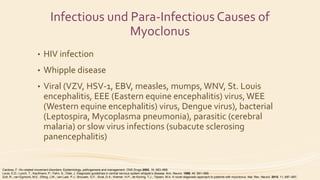 Infectious und Para-Infectious Causes of
Myoclonus
• HIV infection
• Whipple disease
• Viral (VZV, HSV-1, EBV, measles, mumps, WNV, St. Louis
encephalitis, EEE (Eastern equine encephalitis) virus,WEE
(Western equine encephalitis) virus, Dengue virus), bacterial
(Leptospira, Mycoplasma pneumonia), parasitic (cerebral
malaria) or slow virus infections (subacute sclerosing
panencephalitis)
Cardoso, F. Hiv-related movement disorders: Epidemiology, pathogenesis and management. CNS Drugs 2002, 16, 663–668.
Louis, E.D.; Lynch, T.; Kaufmann, P.; Fahn, S.; Odel, J. Diagnostic guidelines in central nervous system whipple’s disease. Ann. Neurol. 1996, 40, 561–568.
Zutt, R.; van Egmond, M.E.; Elting, J.W.; van Laar, P.J.; Brouwer, O.F.; Sival, D.A.; Kremer, H.P.; de Koning, T.J.; Tijssen, M.A. A novel diagnostic approach to patients with myoclonus. Nat. Rev. Neurol. 2015, 11, 687–697.
 