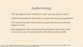 Epidemiology
• The average annual incidence: 1 per 100,000 person-years
• Lifetime prevalence: less than 10 cases per 100,000 population
• The rate increased with advancing age and was consistently
higher in men
• Neurodegenerative and dementing diseases were the most
common cause of symptomatic myoclonus (about 70%)
Caviness, J.N.; Alving, L.I.; Maraganore, D.M.; Black, R.A.; McDonnell, S.K.; Rocca, W.A. The incidence and prevalence of myoclonus in olmsted county, minnesota. Mayo Clin. Proc. 1999, 74, 565–569.
Caviness, J.N.; Brown, P. Myoclonus: Current concepts and recent advances. Lancet Neurol. 2004, 3, 598–607.
 