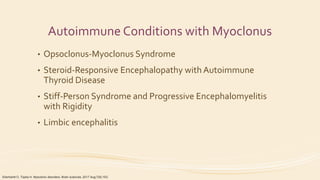 Autoimmune Conditions with Myoclonus
• Opsoclonus-Myoclonus Syndrome
• Steroid-Responsive Encephalopathy with Autoimmune
Thyroid Disease
• Stiff-Person Syndrome and Progressive Encephalomyelitis
with Rigidity
• Limbic encephalitis
Eberhardt O, Topka H. Myoclonic disorders. Brain sciences. 2017 Aug;7(8):103.
 