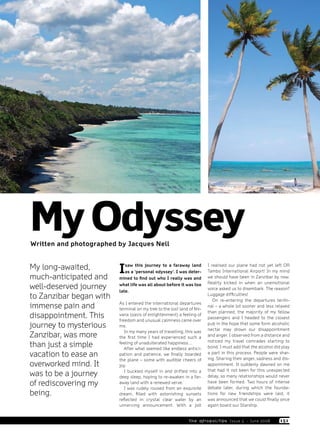 Main Feature
                                                                                                                       Travel




My Odyssey
Written and photographed by Jacques Nell


My long-awaited,
much-anticipated and
                         I   saw this journey to a faraway land
                             as a ‘personal odyssey’. I was deter-
                         mined to find out who I really was and
                                                                         I realised our plane had not yet left OR
                                                                         Tambo International Airport! In my mind
                                                                         we should have been in Zanzibar by now.
                                                                         Reality kicked in when an unemotional
well-deserved journey    what life was all about before it was too
                         late.
                                                                         voice asked us to disembark. The reason?
to Zanzibar began with                                                   Luggage difficulties!
                                                                            On re-entering the departures termi-
immense pain and         As I entered the international departures
                         terminal on my trek to the lost land of Nir-
                                                                         nal – a whole lot sooner and less relaxed
                                                                         than planned, the majority of my fellow
disappointment. This     vana (oasis of enlightenment) a feeling of
                         freedom and unusual calmness came over
                                                                         passengers and I headed to the closest
journey to mysterious    me.
                                                                         pub in the hope that some form alcoholic
                                                                         nectar may drown our disappointment
                            In my many years of travelling, this was
Zanzibar, was more       the first time I had experienced such a         and anger. I observed from a distance and
                                                                         noticed my travel comrades starting to
than just a simple       feeling of unadulterated happiness…
                            After what seemed like endless antici-       bond. I must add that the alcohol did play
vacation to ease an      pation and patience, we finally boarded         a part in this process. People were shar-
                                                                         ing. Sharing their anger, sadness and dis-
                         the plane – some with audible cheers of
overworked mind. It      joy.                                            appointment. It suddenly dawned on me
                                                                         that had it not been for this unexpected
was to be a journey         I buckled myself in and drifted into a
                         deep sleep, hoping to re-awaken in a far-       delay, so many relationships would never
of rediscovering my      away land with a renewed verve.
                            I was rudely roused from an exquisite
                                                                         have been formed. Two hours of intense
                                                                         debate later, during which the founda-
being.                   dream, filled with astonishing sunsets          tions for new friendships were laid, it
                         reflected in crystal clear water by an          was announced that we could finally once
                         unnerving announcement. With a jolt             again board our Starship.


                                                              th e a fro p o li ta n Is s u e 5 - Ju n e 2 008   1 51
 