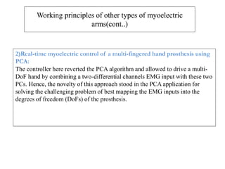 Working principles of other types of myoelectric
arms(cont..)
2)Real-time myoelectric control of a multi-fingered hand prosthesis using
PCA:
The controller here reverted the PCA algorithm and allowed to drive a multi-
DoF hand by combining a two-differential channels EMG input with these two
PCs. Hence, the novelty of this approach stood in the PCA application for
solving the challenging problem of best mapping the EMG inputs into the
degrees of freedom (DoFs) of the prosthesis.
 