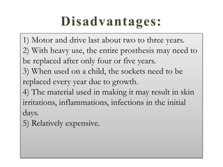 Disadvantages:
1) Motor and drive last about two to three years.
2) With heavy use, the entire prosthesis may need to
be replaced after only four or five years.
3) When used on a child, the sockets need to be
replaced every year due to growth.
4) The material used in making it may result in skin
irritations, inflammations, infections in the initial
days.
5) Relatively expensive.
 