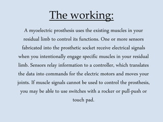 The working:
A myoelectric prosthesis uses the existing muscles in your
residual limb to control its functions. One or more sensors
fabricated into the prosthetic socket receive electrical signals
when you intentionally engage specific muscles in your residual
limb. Sensors relay information to a controller, which translates
the data into commands for the electric motors and moves your
joints. If muscle signals cannot be used to control the prosthesis,
you may be able to use switches with a rocker or pull-push or
touch pad.
 