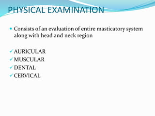 PHYSICAL EXAMINATION
 Consists of an evaluation of entire masticatory system
along with head and neck region
AURICULAR
MUSCULAR
DENTAL
CERVICAL
 