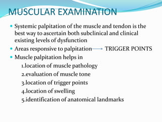 MUSCULAR EXAMINATION
 Systemic palpitation of the muscle and tendon is the
best way to ascertain both subclinical and clinical
existing levels of dysfunction
 Areas responsive to palpitation TRIGGER POINTS
 Muscle palpitation helps in
1.location of muscle pathology
2.evaluation of muscle tone
3.location of trigger points
4.location of swelling
5.identification of anatomical landmarks
 