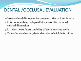 DENTAL /OCCLUSAL EVALUATION
1.Gross occlusal discrepancies ,prematurities or interference
2.Anterior openbite, collapsed bite ,cross bite ,reduced
vertical dimension
3.Attrision ,wear facets ,mobility of teeth ,missing teeth
4.Type of malocclusion ,skeletal or dentofacial deformities
 