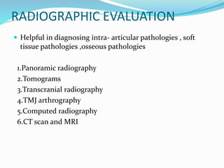RADIOGRAPHIC EVALUATION
 Helpful in diagnosing intra- articular pathologies , soft
tissue pathologies ,osseous pathologies
1.Panoramic radiography
2.Tomograms
3.Transcranial radiography
4.TMJ arthrography
5.Computed radiography
6.CT scan and MRI
 