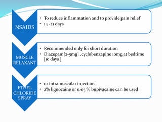 NSAIDS
• To reduce inflammation and to provide pain relief
• 14 -21 days
MUSCLE
RELAXANT
• Recommended only for short duration
• Diazepam[2-5mg] ,cyclobenzapine 10mg at bedtime
[10 days ]
ETHYL
CHLORIDE
SPRAY
• or intramuscular injection
• 2% lignocaine or 0.05 % bupivacaine can be used
 