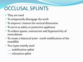 OCCLUSAL SPLINTS
 They are used
 To temporarily disengage the teeth
 To improve /restore the vertical dimension
 To serve as safety or protective appliance
 To reduce spams, contracture and hyperactivity of
musculature
 To create a balanced joint –tooth stabilization of the
mandible
• Two types mainly used
stabilization splint
relaxation splint
 