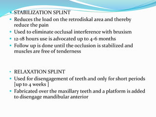  STABILIZATION SPLINT
 Reduces the load on the retrodiskal area and thereby
reduce the pain
 Used to eliminate occlusal interference with bruxism
 12-18 hours use is advocated up to 4-6 months
 Follow up is done until the occlusion is stabilized and
muscles are free of tenderness
• RELAXATION SPLINT
 Used for disengagement of teeth and only for short periods
[up to 4 weeks ]
 Fabricated over the maxillary teeth and a platform is added
to disengage mandibular anterior
 