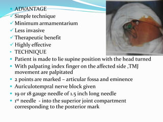  ADVANTAGE
 Simple technique
 Minimum armamentarium
 Less invasive
 Therapeutic benefit
 Highly effective
• TECHNIQUE
 Patient is made to lie supine position with the head turned
 With palpating index finger on the affected side ,TMJ
movement are palpitated
 2 points are marked – articular fossa and eminence
 Auriculotempral nerve block given
 19 or 18 gauge needle of 1.5 inch long needle
 1st needle - into the superior joint compartment
corresponding to the posterior mark
 