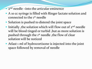  2nd needle –into the articular eminence
 A 10 cc syringe is filled with Ringer lactate solution and
connected to the 1st needle
 Solution is pushed to distend the joint space
 Initially ,the solution which will flow out of 2nd needle
will be blood tinged or turbid ,but as more solution is
pushed through the 1st needle ,the flow of clear
solution will be noticed
 Atlast 1 ml of hydrocortisone is injected into the joint
space followed by removal of needle
 