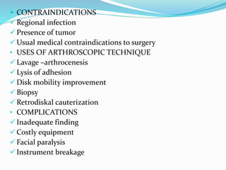  CONTRAINDICATIONS
 Regional infection
 Presence of tumor
 Usual medical contraindications to surgery
• USES OF ARTHROSCOPIC TECHNIQUE
 Lavage –arthrocenesis
 Lysis of adhesion
 Disk mobility improvement
 Biopsy
 Retrodiskal cauterization
• COMPLICATIONS
 Inadequate finding
 Costly equipment
 Facial paralysis
 Instrument breakage
 
