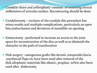  Condylar shave and arthroplasty- consists of removing several
millimeters of articular surface. Recontouring should be done
 Condylectomy – excision of the condyle.this procedure has
mixes results and multiple complications ,particularly an open
bite,malocclusion and deviation of mandible on opening
 Eminectomy –performed to increase an access to the joint
space for reconstruction of the disc,as well as to diminish the
obstacles in the path of translocation
 Disk surgery –autogenous grafts like dermis ,temporalis fascia
,myofascial flaps etc have been used after removal of the
disk.alloplastic materials like silastic, proplast, teflon also been
used after diskectomy
 