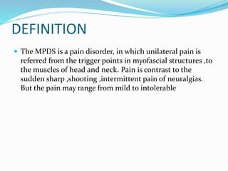 DEFINITION
 The MPDS is a pain disorder, in which unilateral pain is
referred from the trigger points in myofascial structures ,to
the muscles of head and neck. Pain is contrast to the
sudden sharp ,shooting ,intermittent pain of neuralgias.
But the pain may range from mild to intolerable
 