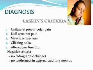 DIAGNOSIS
1. Unilateral preauricular pain
2. Dull constant pain
3. Muscle tenderness
4. Clicking noise
5. Altered jaw function
Negative criteria
- no radiographic changes
- no tenderness in external auditory meatus
 