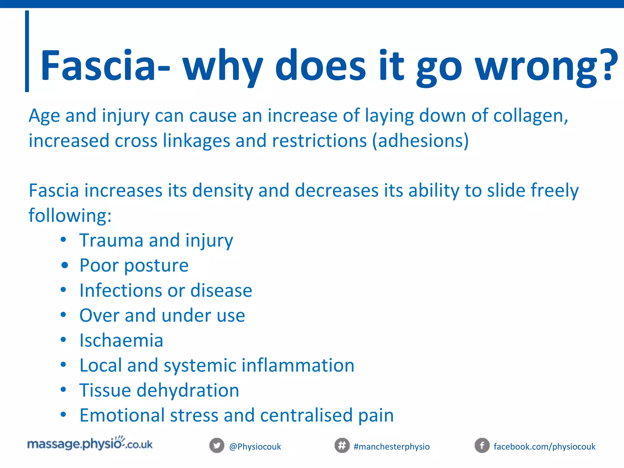 @Physiocouk #manchesterphysio facebook.com/physiocouk
Fascia- why does it go wrong?
Age and injury can cause an increase of laying down of collagen,
increased cross linkages and restrictions (adhesions)
Fascia increases its density and decreases its ability to slide freely
following:
• Trauma and injury
• Poor posture
• Infections or disease
• Over and under use
• Ischaemia
• Local and systemic inflammation
• Tissue dehydration
• Emotional stress and centralised pain
 