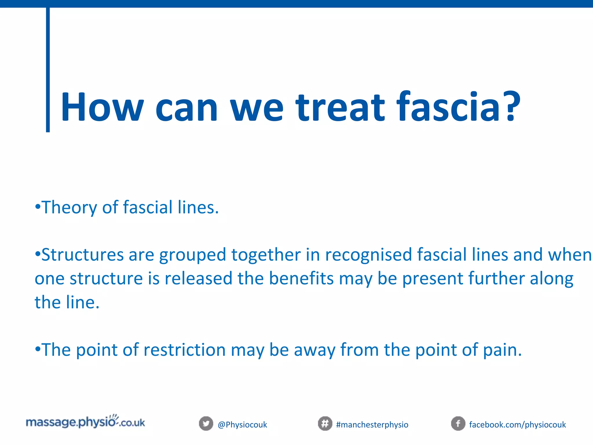 @Physiocouk #manchesterphysio facebook.com/physiocouk
How can we treat fascia?
•Theory of fascial lines.
•Structures are grouped together in recognised fascial lines and when
one structure is released the benefits may be present further along
the line.
•The point of restriction may be away from the point of pain.
 