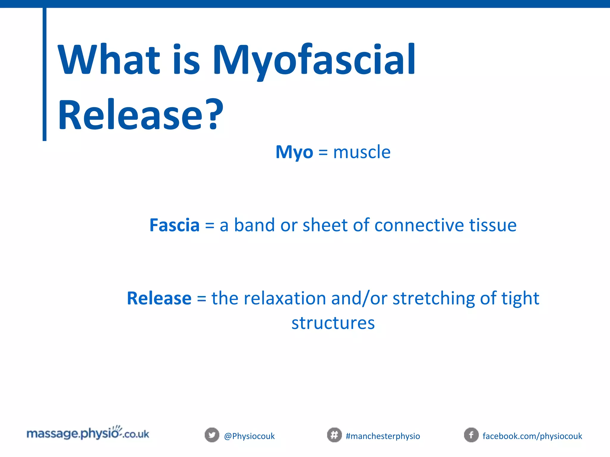 @Physiocouk #manchesterphysio facebook.com/physiocouk
What is Myofascial
Release?
Myo = muscle
Fascia = a band or sheet of connective tissue
Release = the relaxation and/or stretching of tight
structures
 