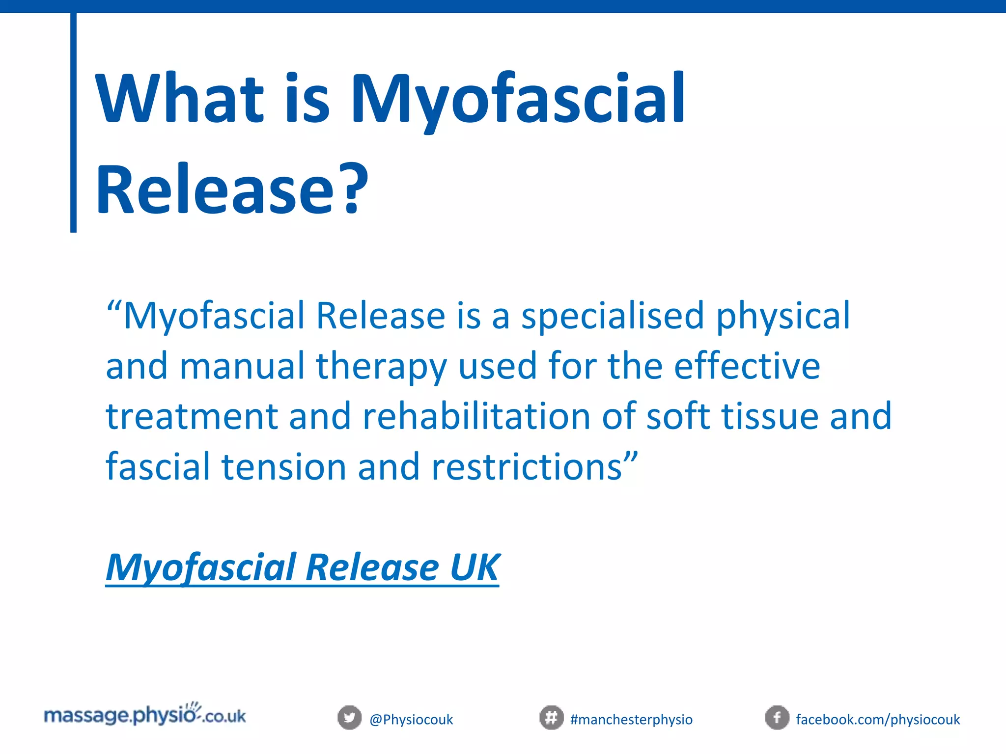 @Physiocouk #manchesterphysio facebook.com/physiocouk
What is Myofascial
Release?
“Myofascial Release is a specialised physical
and manual therapy used for the effective
treatment and rehabilitation of soft tissue and
fascial tension and restrictions”
Myofascial Release UK
 