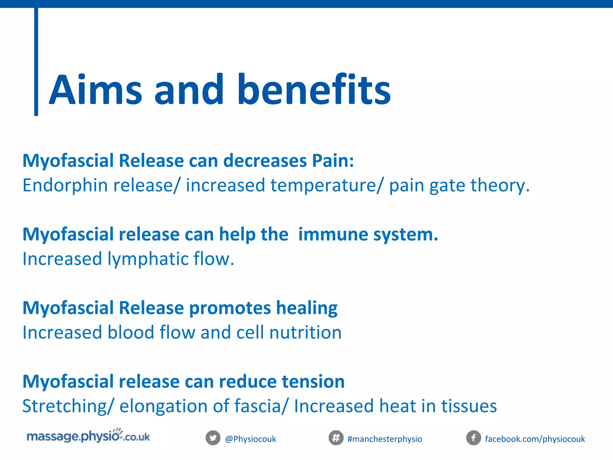 @Physiocouk #manchesterphysio facebook.com/physiocouk
Aims and benefits
Myofascial Release can decreases Pain:
Endorphin release/ increased temperature/ pain gate theory.
Myofascial release can help the immune system.
Increased lymphatic flow.
Myofascial Release promotes healing
Increased blood flow and cell nutrition
Myofascial release can reduce tension
Stretching/ elongation of fascia/ Increased heat in tissues
 