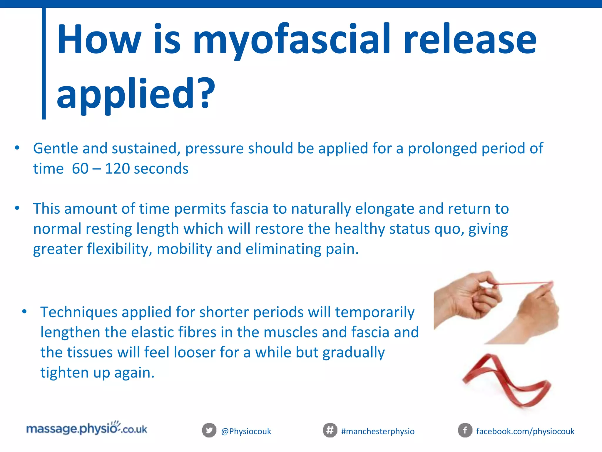 @Physiocouk #manchesterphysio facebook.com/physiocouk
How is myofascial release
applied?
• Gentle and sustained, pressure should be applied for a prolonged period of
time 60 – 120 seconds
• This amount of time permits fascia to naturally elongate and return to
normal resting length which will restore the healthy status quo, giving
greater flexibility, mobility and eliminating pain.
• Techniques applied for shorter periods will temporarily
lengthen the elastic fibres in the muscles and fascia and
the tissues will feel looser for a while but gradually
tighten up again.
 