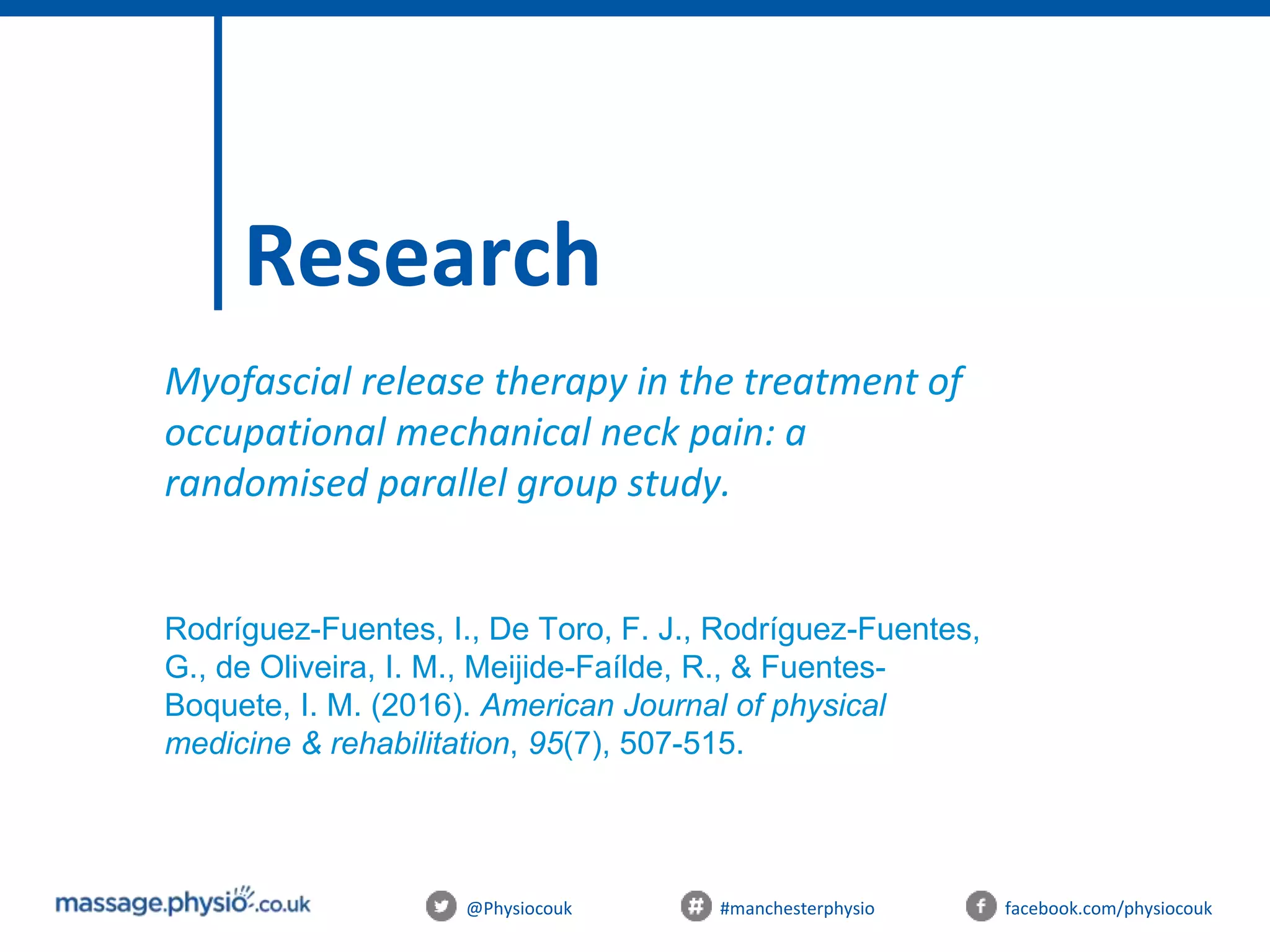 @Physiocouk #manchesterphysio facebook.com/physiocouk
Research
Myofascial release therapy in the treatment of
occupational mechanical neck pain: a
randomised parallel group study.
Rodríguez-Fuentes, I., De Toro, F. J., Rodríguez-Fuentes,
G., de Oliveira, I. M., Meijide-Faílde, R., & Fuentes-
Boquete, I. M. (2016). American Journal of physical
medicine & rehabilitation, 95(7), 507-515.
 