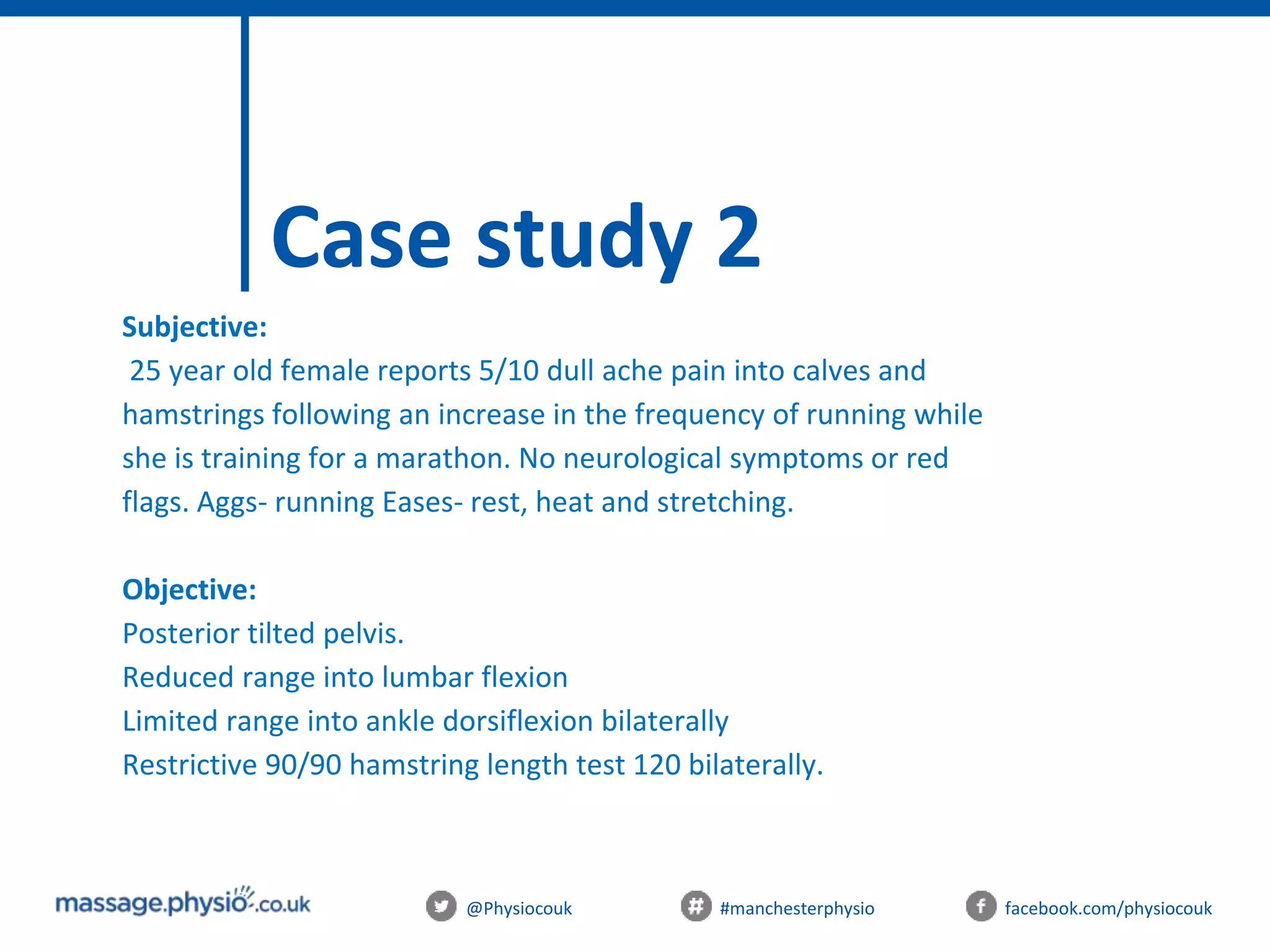 @Physiocouk #manchesterphysio facebook.com/physiocouk
Case study 2
Subjective:
25 year old female reports 5/10 dull ache pain into calves and
hamstrings following an increase in the frequency of running while
she is training for a marathon. No neurological symptoms or red
flags. Aggs- running Eases- rest, heat and stretching.
Objective:
Posterior tilted pelvis.
Reduced range into lumbar flexion
Limited range into ankle dorsiflexion bilaterally
Restrictive 90/90 hamstring length test 120 bilaterally.
 