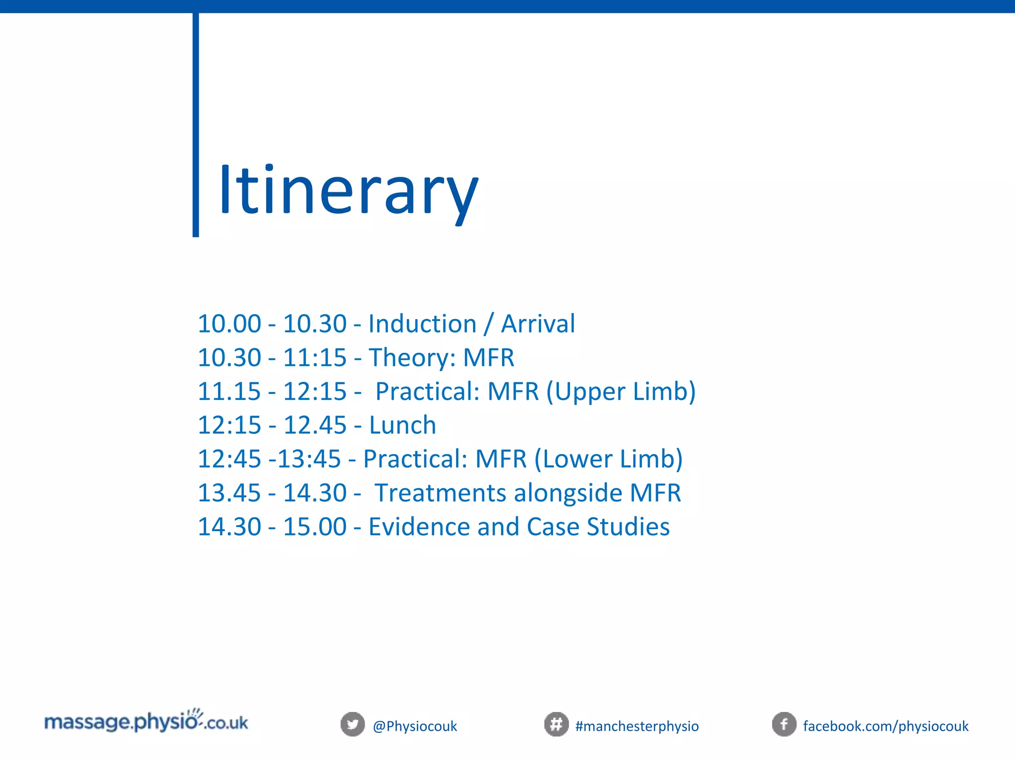 Itinerary
@Physiocouk #manchesterphysio facebook.com/physiocouk
10.00 - 10.30 - Induction / Arrival
10.30 - 11:15 - Theory: MFR
11.15 - 12:15 - Practical: MFR (Upper Limb)
12:15 - 12.45 - Lunch
12:45 -13:45 - Practical: MFR (Lower Limb)
13.45 - 14.30 - Treatments alongside MFR
14.30 - 15.00 - Evidence and Case Studies
 