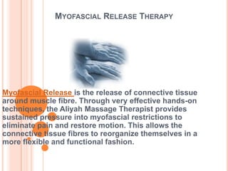 MYOFASCIAL RELEASE THERAPY

Myofascial Release is the release of connective tissue
around muscle fibre. Through very effective hands-on
techniques, the Aliyah Massage Therapist provides
sustained pressure into myofascial restrictions to
eliminate pain and restore motion. This allows the
connective tissue fibres to reorganize themselves in a
more flexible and functional fashion.

 