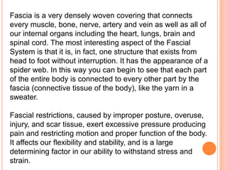Fascia is a very densely woven covering that connects
every muscle, bone, nerve, artery and vein as well as all of
our internal organs including the heart, lungs, brain and
spinal cord. The most interesting aspect of the Fascial
System is that it is, in fact, one structure that exists from
head to foot without interruption. It has the appearance of a
spider web. In this way you can begin to see that each part
of the entire body is connected to every other part by the
fascia (connective tissue of the body), like the yarn in a
sweater.
Fascial restrictions, caused by improper posture, overuse,
injury, and scar tissue, exert excessive pressure producing
pain and restricting motion and proper function of the body.
It affects our flexibility and stability, and is a large
determining factor in our ability to withstand stress and
strain.

 