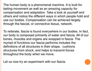 The human body is a phenomenal machine. It is built for
lasting movement as well as an amazing capacity for
compensation and adaptation. Take a look at yourself and
others and notice the different ways in which people hold and
use our bodies. Compensation can be achieved largely
through the fascial, or connective tissue, network.
To reiterate, fascia is found everywhere in our bodies. In fact,
our body is composed primarily of water and fascia. All of our
bones, muscles and organs are wrapped in fascia. The
myriad of functions our fascia performs includes the
definitions of all structures in their shape. cushions
structures from shock, and helps to transmit forces
throughout the body when we move.
Let us now try an experiment with our fascia.

 