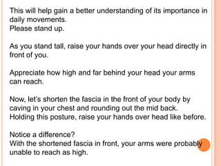 This will help gain a better understanding of its importance in
daily movements.
Please stand up.
As you stand tall, raise your hands over your head directly in
front of you.
Appreciate how high and far behind your head your arms
can reach.
Now, let’s shorten the fascia in the front of your body by
caving in your chest and rounding out the mid back.
Holding this posture, raise your hands over head like before.
Notice a difference?
With the shortened fascia in front, your arms were probably
unable to reach as high.

 