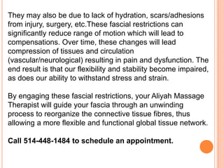 They may also be due to lack of hydration, scars/adhesions
from injury, surgery, etc.These fascial restrictions can
significantly reduce range of motion which will lead to
compensations. Over time, these changes will lead
compression of tissues and circulation
(vascular/neurological) resulting in pain and dysfunction. The
end result is that our flexibility and stability become impaired,
as does our ability to withstand stress and strain.

By engaging these fascial restrictions, your Aliyah Massage
Therapist will guide your fascia through an unwinding
process to reorganize the connective tissue fibres, thus
allowing a more flexible and functional global tissue network.
Call 514-448-1484 to schedule an appointment.

 