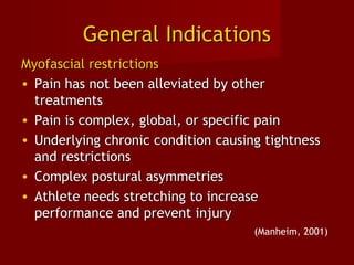 General IndicationsGeneral Indications
Myofascial restrictionsMyofascial restrictions
• Pain has not been alleviated by otherPain has not been alleviated by other
treatmentstreatments
• Pain is complex, global, or specific painPain is complex, global, or specific pain
• Underlying chronic condition causing tightnessUnderlying chronic condition causing tightness
and restrictionsand restrictions
• Complex postural asymmetriesComplex postural asymmetries
• Athlete needs stretching to increaseAthlete needs stretching to increase
performance and prevent injuryperformance and prevent injury
(Manheim, 2001)
 