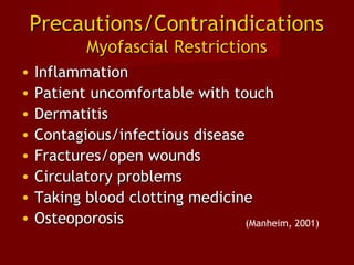 Precautions/ContraindicationsPrecautions/Contraindications
Myofascial RestrictionsMyofascial Restrictions
• InflammationInflammation
• Patient uncomfortable with touchPatient uncomfortable with touch
• DermatitisDermatitis
• Contagious/infectious diseaseContagious/infectious disease
• Fractures/open woundsFractures/open wounds
• Circulatory problemsCirculatory problems
• Taking blood clotting medicineTaking blood clotting medicine
• OsteoporosisOsteoporosis (Manheim, 2001)
 