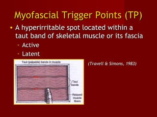 Myofascial Trigger Points (TP)Myofascial Trigger Points (TP)
• A hyperirritable spot located within aA hyperirritable spot located within a
taut band of skeletal muscle or its fasciataut band of skeletal muscle or its fascia
- ActiveActive
- LatentLatent
(Travell & Simons, 1983)(Travell & Simons, 1983)
 
