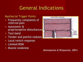 General IndicationsGeneral Indications
Myofascial Trigger PointsMyofascial Trigger Points
• Frequently complaints ofFrequently complaints of
referred painreferred pain
• Autonomic &Autonomic &
proprioceptive disturbancesproprioceptive disturbances
• Taut bandTaut band
• Tender and painful nodulesTender and painful nodules
• Local twitch responseLocal twitch response
• Limited ROMLimited ROM
• Muscle weaknessMuscle weakness
(Kostopoulos & Rizopoulos, 2001)
 