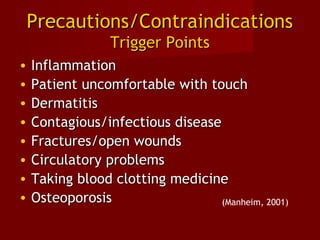 Precautions/ContraindicationsPrecautions/Contraindications
Trigger PointsTrigger Points
• InflammationInflammation
• Patient uncomfortable with touchPatient uncomfortable with touch
• DermatitisDermatitis
• Contagious/infectious diseaseContagious/infectious disease
• Fractures/open woundsFractures/open wounds
• Circulatory problemsCirculatory problems
• Taking blood clotting medicineTaking blood clotting medicine
• OsteoporosisOsteoporosis (Manheim, 2001)
 