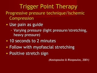 Trigger Point TherapyTrigger Point Therapy
Progressive pressure technique/IschemicProgressive pressure technique/Ischemic
CompressionCompression
• Use pain as guideUse pain as guide
- Varying pressure (light pressure/stretching,Varying pressure (light pressure/stretching,
heavy pressure)heavy pressure)
• 10 seconds to 2 minutes10 seconds to 2 minutes
• Follow with myofascial stretchingFollow with myofascial stretching
• Positive stretch signPositive stretch sign
(Kostopoulos & Rizopoulos, 2001)
 