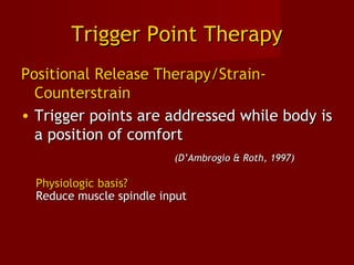 Trigger Point TherapyTrigger Point Therapy
Positional Release Therapy/Strain-Positional Release Therapy/Strain-
CounterstrainCounterstrain
• Trigger points are addressed while body isTrigger points are addressed while body is
a position of comforta position of comfort
(D’Ambrogio & Roth, 1997)(D’Ambrogio & Roth, 1997)
Physiologic basis?Physiologic basis?
Reduce muscle spindle inputReduce muscle spindle input
 