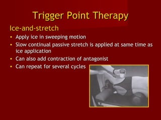 Trigger Point TherapyTrigger Point Therapy
Ice-and-stretchIce-and-stretch
• Apply ice in sweeping motionApply ice in sweeping motion
• Slow continual passive stretch is applied at same time asSlow continual passive stretch is applied at same time as
ice applicationice application
• Can also add contraction of antagonistCan also add contraction of antagonist
• Can repeat for several cyclesCan repeat for several cycles
 