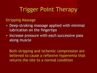 Trigger Point TherapyTrigger Point Therapy
Stripping MassageStripping Massage
• Deep-stroking massage applied with minimalDeep-stroking massage applied with minimal
lubrication on the fingertipslubrication on the fingertips
• Increase pressure with each successive passIncrease pressure with each successive pass
along musclealong muscle
Both stripping and ischemic compression areBoth stripping and ischemic compression are
believed to cause a reflexive hyperemia thatbelieved to cause a reflexive hyperemia that
returns the site to a normal conditionreturns the site to a normal condition
 