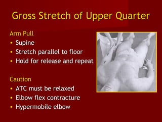 Gross Stretch of Upper QuarterGross Stretch of Upper Quarter
Arm PullArm Pull
• SupineSupine
• Stretch parallel to floorStretch parallel to floor
• Hold for release and repeatHold for release and repeat
CautionCaution
• ATC must be relaxedATC must be relaxed
• Elbow flex contractureElbow flex contracture
• Hypermobile elbowHypermobile elbow
 
