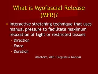 What is Myofascial ReleaseWhat is Myofascial Release
(MFR)?(MFR)?
• Interactive stretching technique that usesInteractive stretching technique that uses
manual pressure to facilitate maximummanual pressure to facilitate maximum
relaxation of tight or restricted tissuesrelaxation of tight or restricted tissues
- DirectionDirection
- ForceForce
- DurationDuration
(Manheim, 2001;(Manheim, 2001; Ferguson & Gerwin)Ferguson & Gerwin)
 