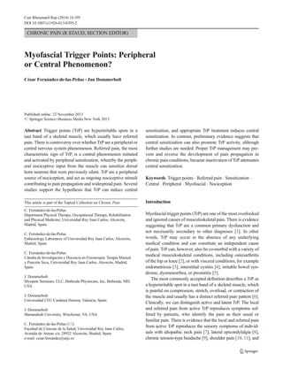 Curr Rheumatol Rep (2014) 16:395
DOI 10.1007/s11926-013-0395-2

CHRONIC PAIN (R STAUD, SECTION EDITOR)

Myofascial Trigger Points: Peripheral
or Central Phenomenon?
César Fernández-de-las-Peñas & Jan Dommerholt

Published online: 22 November 2013
# Springer Science+Business Media New York 2013

Abstract Trigger points (TrP) are hyperirritable spots in a
taut band of a skeletal muscle, which usually have referred
pain. There is controversy over whether TrP are a peripheral or
central nervous system phenomenon. Referred pain, the most
characteristic sign of TrP, is a central phenomenon initiated
and activated by peripheral sensitization, whereby the peripheral nociceptive input from the muscle can sensitize dorsal
horn neurons that were previously silent. TrP are a peripheral
source of nociception, and act as ongoing nociceptive stimuli
contributing to pain propagation and widespread pain. Several
studies support the hypothesis that TrP can induce central

sensitization, and appropriate TrP treatment reduces central
sensitization. In contrast, preliminary evidence suggests that
central sensitization can also promote TrP activity, although
further studies are needed. Proper TrP management may prevent and reverse the development of pain propagation in
chronic pain conditions, because inactivation of TrP attenuates
central sensitization.

This article is part of the Topical Collection on Chronic Pain

Introduction

C. Fernández-de-las-Peñas
Department Physical Therapy, Occupational Therapy, Rehabilitation
and Physical Medicine, Universidad Rey Juan Carlos, Alcorcón,
Madrid, Spain
C. Fernández-de-las-Peñas
Esthesiology Laboratory of Universidad Rey Juan Carlos, Alcorcón,
Madrid, Spain
C. Fernández-de-las-Peñas
Cátedra de Investigación y Docencia en Fisioterapia: Terapia Manual
y Punción Seca, Universidad Rey Juan Carlos, Alcorcón, Madrid,
Spain
J. Dommerholt
Myopain Seminars, LLC, Bethesda Physiocare, Inc, Bethesda, MD,
USA
J. Dommerholt
Universidad CEU Cardenal Herrera, Valencia, Spain
J. Dommerholt
Shenandoah University, Winchester, VA, USA
C. Fernández-de-las-Peñas (*)
Facultad de Ciencias de la Salud, Universidad Rey Juan Carlos,
Avenida de Atenas s/n, 28922 Alcorcón, Madrid, Spain
e-mail: cesar.fernandez@urjc.es

Keywords Trigger points . Referred pain . Sensitization .
Central . Peripheral . Myofascial . Nociception

Myofascial trigger points (TrP) are one of the most overlooked
and ignored causes of musculoskeletal pain. There is evidence
suggesting that TrP are a common primary dysfunction and
not necessarily secondary to other diagnoses [1]. In other
words, TrP may occur in the absence of any underlying
medical condition and can constitute an independent cause
of pain. TrP can, however, also be co-morbid with a variety of
medical musculoskeletal conditions, including osteoarthritis
of the hip or knee [2], or with visceral conditions, for example
endometriosis [3], interstitial cystitis [4], irritable bowel syndrome, dysmenorrhea, or prostatitis [5].
The most commonly accepted definition describes a TrP as
a hyperirritable spot in a taut band of a skeletal muscle, which
is painful on compression, stretch, overload, or contraction of
the muscle and usually has a distinct referred pain pattern [6].
Clinically, we can distinguish active and latent TrP. The local
and referred pain from active TrP reproduces symptoms suffered by patients, who identify the pain as their usual or
familiar pain. There is evidence that the local and referred pain
from active TrP reproduces the sensory symptoms of individuals with idiopathic neck pain [7], lateral epicondylalgia [8],
chronic tension-type headache [9], shoulder pain [10, 11], and

 